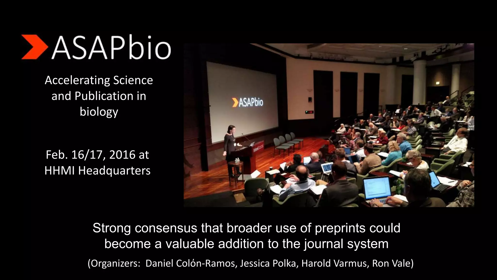 Accelerating Science
and Publication in
biology
Feb. 16/17, 2016 at
HHMI Headquarters
Strong consensus that broader use of preprints could
become a valuable addition to the journal system
(Organizers: Daniel Colόn-Ramos, Jessica Polka, Harold Varmus, Ron Vale)
 