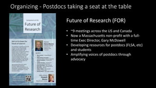Organizing - Postdocs taking a seat at the table
Future of Research (FOR)
• ~9 meetings across the US and Canada
• Now a Massachusetts non-profit with a full-
time Exec Director, Gary McDowell
• Developing resources for postdocs (FLSA, etc)
and students
• Amplifying voices of postdocs through
advocacy
 