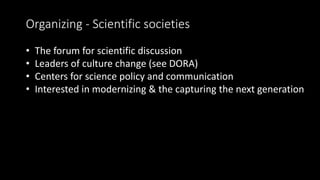 Organizing - Scientific societies
• The forum for scientific discussion
• Leaders of culture change (see DORA)
• Centers for science policy and communication
• Interested in modernizing & the capturing the next generation
 