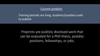 Preprints are publicly disclosed work that
can be evaluated for a PhD thesis, postdoc
positions, fellowships, or jobs.
Training periods are long; students/postdocs wait
to publish
Current problem
 