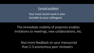 The immediate visibility of preprints enables
invitations to meetings, new collaborations, etc.
Your most recent work is also
invisible to your colleagues
Current problem
Also more feedback on your manuscript
than 2-3 anonymous peer reviewers
 