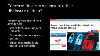 Concern: How can we ensure ethical
disclosure of data?
Preprint servers should (and
already do!):
• Screen for human subjects
research
• Ensure that authors agree to
posting
• Expect that methods are
present and complete
 