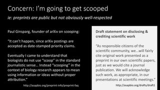 Concern: I’m going to get scooped
http://asapbio.org/preprint-info/preprint-faq
Paul Ginsparg, founder of arXiv on scooping:
“It can’t happen, since arXiv postings are
accepted as date-stamped priority claims.
Eventually I came to understand that
biologists do not use “scoop” in the standard
journalistic sense… Instead “scooping” in the
context of biology research appears to mean
using information or ideas without proper
attribution.”
http://asapbio.org/drafts/draft1
Draft statement on disclosing &
crediting scientific work
“As responsible citizens of the
scientific community, we...will fairly
cite original work presented as a
preprint in our own scientific papers,
just as we would cite a journal
publication. We will acknowledge
such work, as appropriate, in our
presentations at scientific meetings.”
ie: preprints are public but not obviously well-respected
 