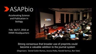 Accelerating Science
and Publication in
biology
Feb. 16/17, 2016 at
HHMI Headquarters
Strong consensus that broader use of preprints could
become a valuable addition to the journal system
(Organizers: Daniel Colόn-Ramos, Jessica Polka, Harold Varmus, Ron Vale)
 