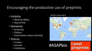 Encouraging the productive use of preprints
• Visibility
• Network effects
• Easy to find
• Standards
• Screening
• Citation
• Preservation, access, licensing
• Policies
• Funders
• Journals
• Institutions
#ASAPbio
ASAPbio Ambassadors
 