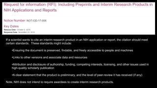 If a scientist wants to cite an interim research product in an NIH application or report, the citation should meet
certain standards. These standards might include:
•Ensuring the document is preserved, findable, and freely accessible to people and machines
•Links to other versions and associate data and resources
•Attribution and disclosure of authorship, funding, competing interests, licensing, and other issues used in
high-quality scholarly publication
•A clear statement that the product is preliminary, and the level of peer-review it has received (if any)
Note, NIH does not intend to require awardees to create interim research products.
 