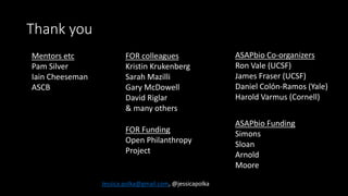 Thank you
ASAPbio Co-organizers
Ron Vale (UCSF)
James Fraser (UCSF)
Daniel Colόn-Ramos (Yale)
Harold Varmus (Cornell)
ASAPbio Funding
Simons
Sloan
Arnold
Moore
Jessica.polka@gmail.com, @jessicapolka
Mentors etc
Pam Silver
Iain Cheeseman
ASCB
FOR Funding
Open Philanthropy
Project
FOR colleagues
Kristin Krukenberg
Sarah Mazilli
Gary McDowell
David Riglar
& many others
 