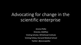 Advocating for change in the
scientific enterprise
Jessica Polka
Director, ASAPbio
Visiting Scholar, Whitehead Institute
Visiting Fellow, Harvard Medical School
Twitter: @jessicapolka
 