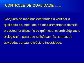 CONTROLE DE QUALIDADECONTROLE DE QUALIDADE ((AAnvisnvisa)a)
-Conjunto de medidas destinadas a verificar a
qualidade de cada lote de medicamentos e demais
produtos (análises físico-químicas, microbiológicas e
biológicas) , para que satisfaçam às normas de
atividade, pureza, eficácia e inocuidade.
 