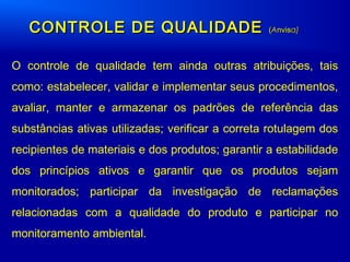 O controle de qualidade tem ainda outras atribuições, tais
como: estabelecer, validar e implementar seus procedimentos,
avaliar, manter e armazenar os padrões de referência das
substâncias ativas utilizadas; verificar a correta rotulagem dos
recipientes de materiais e dos produtos; garantir a estabilidade
dos princípios ativos e garantir que os produtos sejam
monitorados; participar da investigação de reclamações
relacionadas com a qualidade do produto e participar no
monitoramento ambiental.
CONTROLE DE QUALIDADECONTROLE DE QUALIDADE ((AAnvisnvisa)a)
 