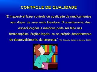 “É impossível fazer controle de qualidade de medicamentos
sem dispor de uma vasta literatura. O levantamento das
especificações e métodos pode ser feito nas
farmacopéias, órgãos legais, ou no próprio departamento
de desenvolvimento da empresa.” (Gil, Orlando, Matias e Serrano, 2005)
CONTROLE DE QUALIDADECONTROLE DE QUALIDADE
 