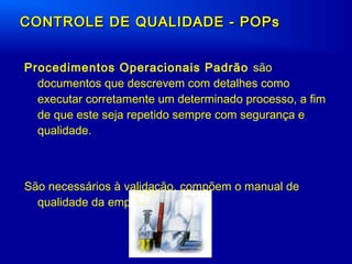 Procedimentos Operacionais Padrão são
documentos que descrevem com detalhes como
executar corretamente um determinado processo, a fim
de que este seja repetido sempre com segurança e
qualidade.
São necessários à validação, compõem o manual de
qualidade da empresa.
CONTROLE DE QUALIDADE - POPsCONTROLE DE QUALIDADE - POPs
 