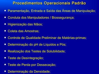 Procedimentos Operacionais PadrãoProcedimentos Operacionais Padrão
• Paramentação, Entrada e Saída das Áreas de Manipulação;
• Conduta dos Manipuladores / Biossegurança;
• Higienização das Mãos;
• Coleta das Amostras;
• Controle de Qualidade Preliminar de Matérias-primas;
• Determinação do pH de Líquidos e Pós;
• Realização dos Testes de Solubilidade;
• Teste de Desintegração;
• Teste de Perda por Dessecação;
• Determinação da Densidade;
 
