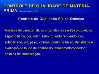 CONTROLE DE QUALIDADE DE MATÉRIA-CONTROLE DE QUALIDADE DE MATÉRIA-
PRIMAPRIMA (Amaral e Vilela, 2002)(Amaral e Vilela, 2002)
Controle de Qualidade Físico-Químico
Análises de características organolépticas e físico-químicas:
aspecto físico, cor, odor, sabor quando requerido, cor,
solubilidade, pH, peso, volume, ponto de fusão, densidade e
avaliação do laudo de análise do fabricante/fornecedor e
ensaios de identificação.
 