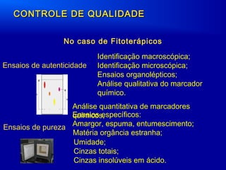 CONTROLE DE QUALIDADECONTROLE DE QUALIDADE
Ensaios de autenticidade
Identificação macroscópica;
Identificação microscópica;
Ensaios organolépticos;
Análise qualitativa do marcador
químico.
Ensaios de pureza
Umidade;
Cinzas totais;
Cinzas insolúveis em ácido.
Ensaios específicos:
Amargor, espuma, entumescimento;
Matéria orgância estranha;
Análise quantitativa de marcadores
químicos,
No caso de Fitoterápicos
 