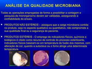 ANÁLISE DA QUALIDADE MICROBIANA
Todas as operações empregadas de forma a possibilitar a contagem e
pesquisa de microrganismo devem ser validadas, assegurando a
confiabilidade do ensaio.
 PRODUTOS NÃO ESTÉREIS - assegura que a carga microbiana contida
no produto, seja no aspecto qualitativo ou quantitativo, não compromete a
sua qualidade final ou a segurança do paciente.
 PRODUTOS ESTÉREIS - O emprego de indicadores físicos, químicos e
biológicos é citado como recurso de controle do processo esterilizante.
Indicadores físicos baseiam-se em temperatura de fusão dos mesmos, com
alteração de cor, quando a autoclave ou o forno atinge uma determinada
temperatura.
 