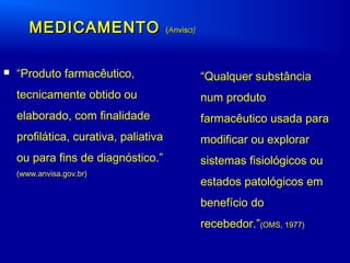  “Produto farmacêutico,
tecnicamente obtido ou
elaborado, com finalidade
profilática, curativa, paliativa
ou para fins de diagnóstico.”
(www.anvisa.gov.br)
MEDICAMENTOMEDICAMENTO ((AAnvisnvisa)a)
“Qualquer substância
num produto
farmacêutico usada para
modificar ou explorar
sistemas fisiológicos ou
estados patológicos em
benefício do
recebedor.”(OMS, 1977)
 