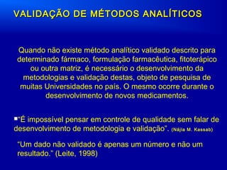 VALIDAÇÃO DE MÉTODOS ANALÍTICOSVALIDAÇÃO DE MÉTODOS ANALÍTICOS
Quando não existe método analítico validado descrito para
determinado fármaco, formulação farmacêutica, fitoterápico
ou outra matriz, é necessário o desenvolvimento da
metodologias e validação destas, objeto de pesquisa de
muitas Universidades no país. O mesmo ocorre durante o
desenvolvimento de novos medicamentos.
“É impossível pensar em controle de qualidade sem falar de
desenvolvimento de metodologia e validação”. (Nájla M. Kassab)
“Um dado não validado é apenas um número e não um
resultado.” (Leite, 1998)
 