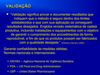 VALIDAÇÃOVALIDAÇÃO
 “Validação significa provar e documentar resultados que
indiquem que o método é seguro dentro dos limites
estabelecidos e que com sua aplicação se conseguem
resultados desejados. Engloba revisão sistemática de cadeia
produtiva, incluindo instalações e equipamentos com o objetivo
de garantir o cumprimento dos procedimentos de forma
reprodutível, a fim de que os produtos possam ser fabricados
com a qualidade desejada.” (Orlando e Serrano, 2005)
► ANVISA → Agência Nacional de Vigilância Sanitária
► FDA → US Food and Drug Administration
► USP → United States Pharmacopeia
Garante confiabilidade às medidas obtidas;
Normas nacionais e internacionais:
 