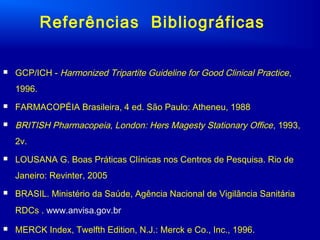  GCP/ICH - Harmonized Tripartite Guideline for Good Clinical Practice,
1996.
 FARMACOPÉIA Brasileira, 4 ed. São Paulo: Atheneu, 1988
 BRITISH Pharmacopeia, London: Hers Magesty Stationary Office, 1993,
2v.
 LOUSANA G. Boas Práticas Clínicas nos Centros de Pesquisa. Rio de
Janeiro: Revinter, 2005
 BRASIL. Ministério da Saúde, Agência Nacional de Vigilância Sanitária
RDCs . www.anvisa.gov.br
 MERCK Index, Twelfth Edition, N.J.: Merck e Co., Inc., 1996.
Referências Bibliográficas
 