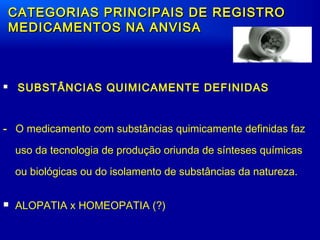  SUBSTÂNCIAS QUIMICAMENTE DEFINIDAS
- O medicamento com substâncias quimicamente definidas faz
uso da tecnologia de produção oriunda de sínteses químicas
ou biológicas ou do isolamento de substâncias da natureza.
 ALOPATIA x HOMEOPATIA (?)
CATEGORIAS PRINCIPAIS DE REGISTROCATEGORIAS PRINCIPAIS DE REGISTRO
MEDICAMENTOS NA ANVISAMEDICAMENTOS NA ANVISA
 