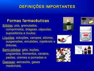 DEFINIÇÕES IMPORTANTESDEFINIÇÕES IMPORTANTES
Formas farmacêuticas
Sólidas: pós, granulados,
comprimidos, drágeas, cápsulas,
supositórios e óvulos;
Líquidas: soluções, xaropes, elixires,
suspensões, emulsões, injetáveis e
tinturas;
Semi-sólidas: géis, loções,
ungüentos, linimentos, ceratos,
pastas, cremes e pomadas e;
Gasosas: aerossóis, gases
medicinais.
 