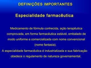 DEFINIÇÕES IMPORTANTESDEFINIÇÕES IMPORTANTES
Especialidade farmacêutica
Medicamento de fórmula conhecida, ação terapêutica
comprovada, em forma farmacêutica estável, embalado de
modo uniforme e comercializada com nome convencional
(nome fantasia).
A especialidade farmacêutica é industrializada e sua fabricação
obedece o regulamento de natureza governamental.
 