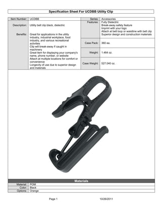 Specification Sheet For UCDBB Utility Clip
Page 1 10/26/2011
Item Number: UCDBB Series: Accessories
Features: Fully Dielectric
Break-away safety feature
Imprint with your logo
Attach at belt loop or waistline with belt clip
Superior design and construction materials
Case Pack: 360 ea.
Weight: 1.464 oz.
Description:
Benefits:
Utility belt clip black, dielectric
Great for applications in the utility
industry, industrial workplace, food
industry, and various recreational
activities
Clip will break-away if caught in
machinery
Great item for displaying your company's
name, phone number, or website
Attach at multiple locations for comfort or
convenience
Longevity of use due to superior design
and materials
Case Weight: 527.040 oz.
Materials
Material: POM
Color: Black
Options: Orange
 