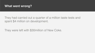 What went wrong?
They had carried out a quarter of a million taste tests and
spent $4 million on development.
They were left with $30million of New Coke.
 