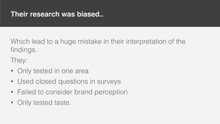 Their research was biased..
Which lead to a huge mistake in their interpretation of the
ﬁndings.
They:
• Only tested in one area
• Used closed questions in surveys
• Failed to consider brand perception
• Only tested taste.
 