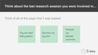 Think about the last research session you were involved in…
Think of all of the ways that it was biased
They were asked
leading questions
Room had a two
way mirror
Participant
was
distracted
and nervous
5 mins
 