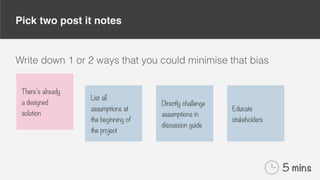 Pick two post it notes
Write down 1 or 2 ways that you could minimise that bias
There’s already
a designed
solution
List all
assumptions at
the beginning of
the project
Directly challenge
assumptions in
discussion guide
Educate
stakeholders
5 mins
 
