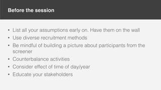 Before the session
• List all your assumptions early on. Have them on the wall
• Use diverse recruitment methods
• Be mindful of building a picture about participants from the
screener
• Counterbalance activities
• Consider effect of time of day/year
• Educate your stakeholders
 