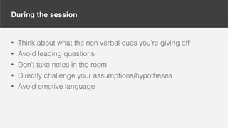 During the session
• Think about what the non verbal cues you’re giving off
• Avoid leading questions
• Don’t take notes in the room
• Directly challenge your assumptions/hypotheses
• Avoid emotive language
 