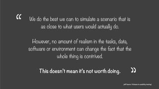 Coke, 1980s research
We do the best we can to simulate a scenario that is
as close to what users would actually do.  
 
However, no amount of realism in the tasks, data,
software or environment can change the fact that the
whole thing is contrived. 
 
This doesn’t mean it’s not worth doing.
Jeff Sauro: ‘9 biases in usability testing’
“
“
 