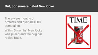 But, consumers hated New Coke
There were months of
protests and over 400,000
complaints.
Within 3 months, New Coke
was pulled and the original
recipe back.
 