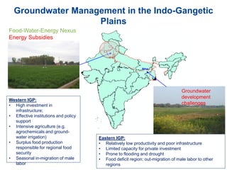 Groundwater Management in the Indo-Gangetic
Plains
Bihar
Western IGP:
• High investment in
infrastructure;
• Effective institutions and policy
support
• Intensive agriculture (e.g.
agrochemicals and ground-
water irrigation)
• Surplus food production
responsible for regional food
security
• Seasonal in-migration of male
labor
Eastern IGP:
• Relatively low productivity and poor infrastructure
• Limited capacity for private investment
• Prone to flooding and drought
• Food deficit region; out-migration of male labor to other
regions
Food-Water-Energy Nexus
Energy Subsidies
Groundwater
development
challenges
 