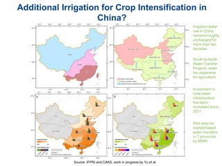 Additional Irrigation for Crop Intensification in
China?
Source: IFPRI and CAAS, work in progress by Yu et al.
Irrigation water
use in China
remains roughly
unchanged for
more than two
decades.
South-to-North
Water Transfer
Project’s water
too expensive
for agriculture.
Investment in
rural water
infrastructure
has been
increased since
2011.
Pilot sites for
market-based
water transfers
in 7 provinces,
by MWR.
 