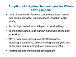  Lack of Incentives: Farmers concern economic return
and production risks, not necessarily irrigation water-
saving
 Technologies need to be adapted to local settings
 Technologies need to go hand in hand with agricultural
extension
 Move from water-saving to cost-effectiveness,
including labor-saving, energy-saving, higher yield and
better crop quality, and reduced production risks
 Information and institutional development
Adoption of Irrigation Technologies for Water-
saving in Asia
 