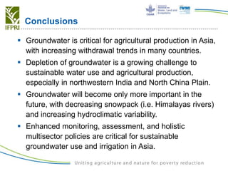 Conclusions
 Groundwater is critical for agricultural production in Asia,
with increasing withdrawal trends in many countries.
 Depletion of groundwater is a growing challenge to
sustainable water use and agricultural production,
especially in northwestern India and North China Plain.
 Groundwater will become only more important in the
future, with decreasing snowpack (i.e. Himalayas rivers)
and increasing hydroclimatic variability.
 Enhanced monitoring, assessment, and holistic
multisector policies are critical for sustainable
groundwater use and irrigation in Asia.
 