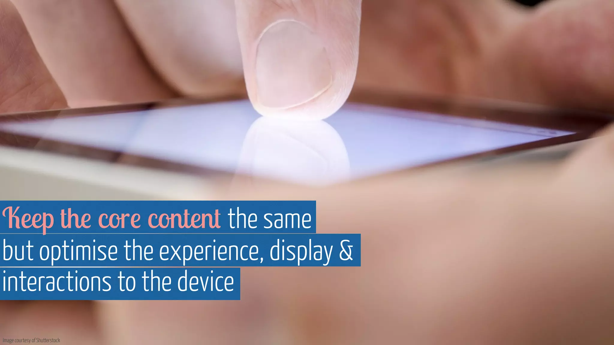 Keep the core content the same 
but optimise the experience, display  
interactions to the device 
Image courtesy of Shutterstock 
 