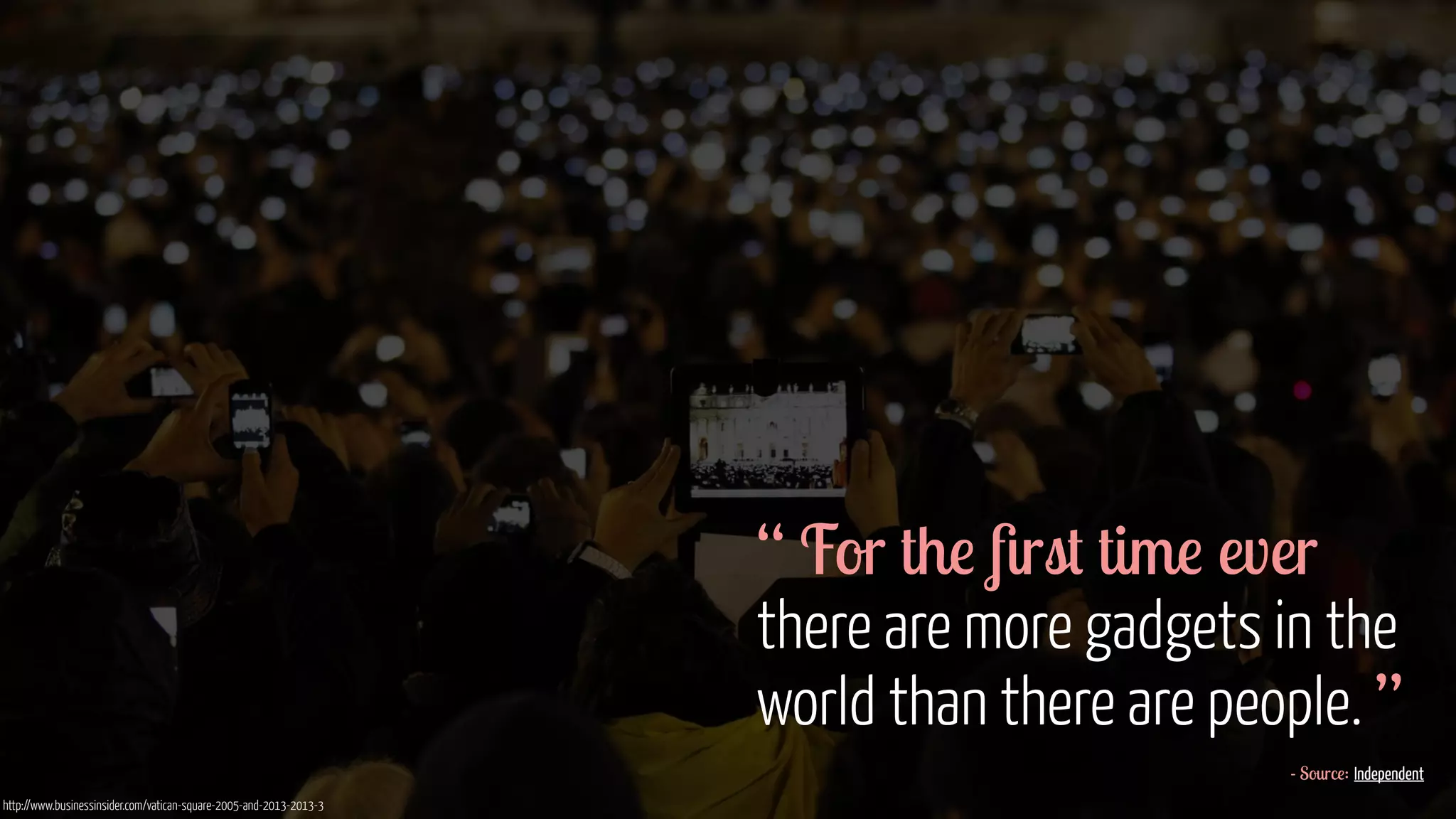 “ For the first time ever 
there are more gadgets in the 
world than there are people. ” 
- Source: Independent 
http://www.businessinsider.com/vatican-square-2005-and-2013-2013-3 
 