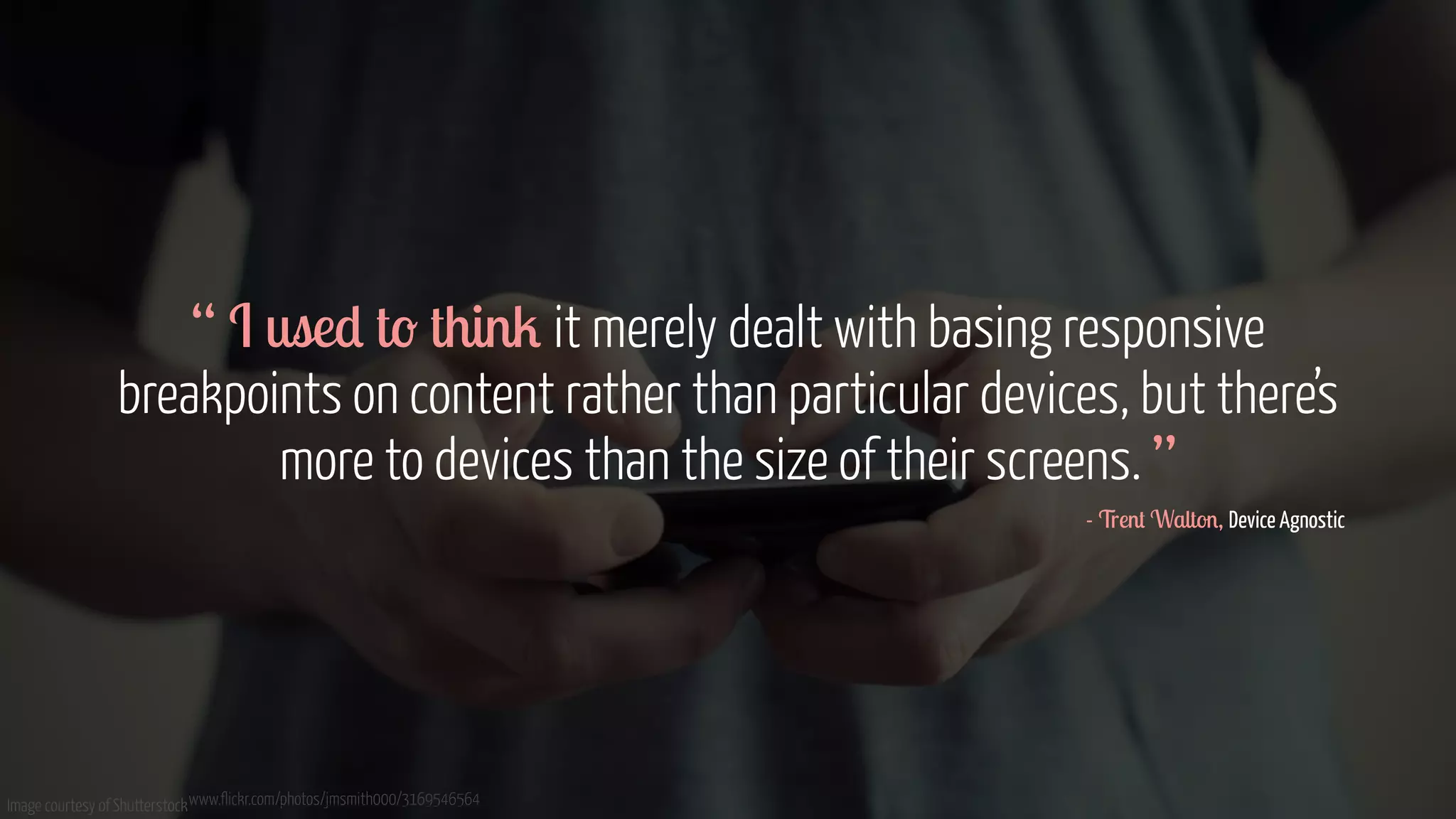 “ I used to think it merely dealt with basing responsive 
breakpoints on content rather than particular devices, but there’s 
more to devices than the size of their screens. ” 
Image courtesy of Shutterstockwww.flickr.com/photos/jmsmith000/3169546564 
- Trent Walton, Device Agnostic 
 