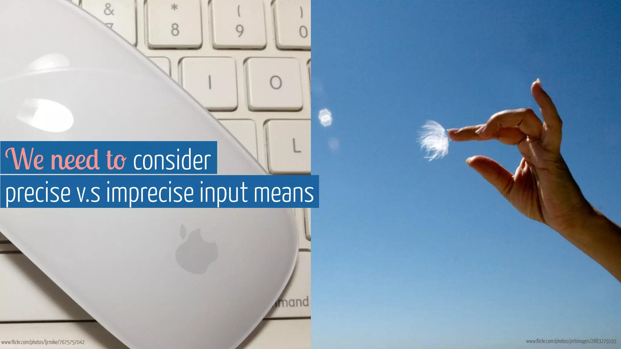 We need to consider 
precise v.s imprecise input means 
www.flickr.com/photos/ljrmike/7675757042 www.flickr.com/photos/jmtimages/2883279193 
 