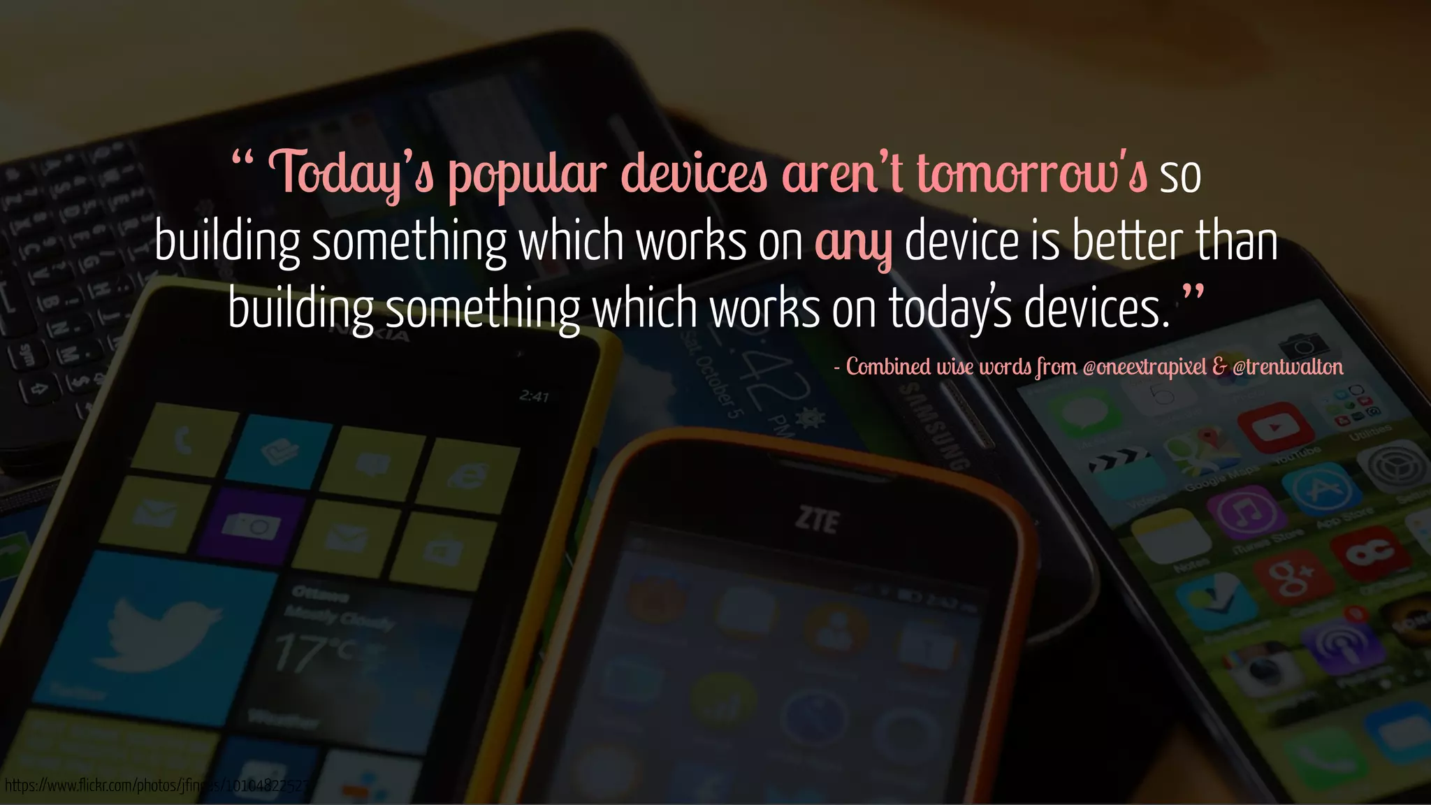 “ Today’s popular devices aren’t tomorrow's so 
building something which works on any device is better than 
building something which works on today’s devices. ” 
https://www.flickr.com/photos/jfingas/10104822523 
- Combined wise words from @oneextrapixel & @trentwalton 
! 
! 
! 
! 
! 
! 
 