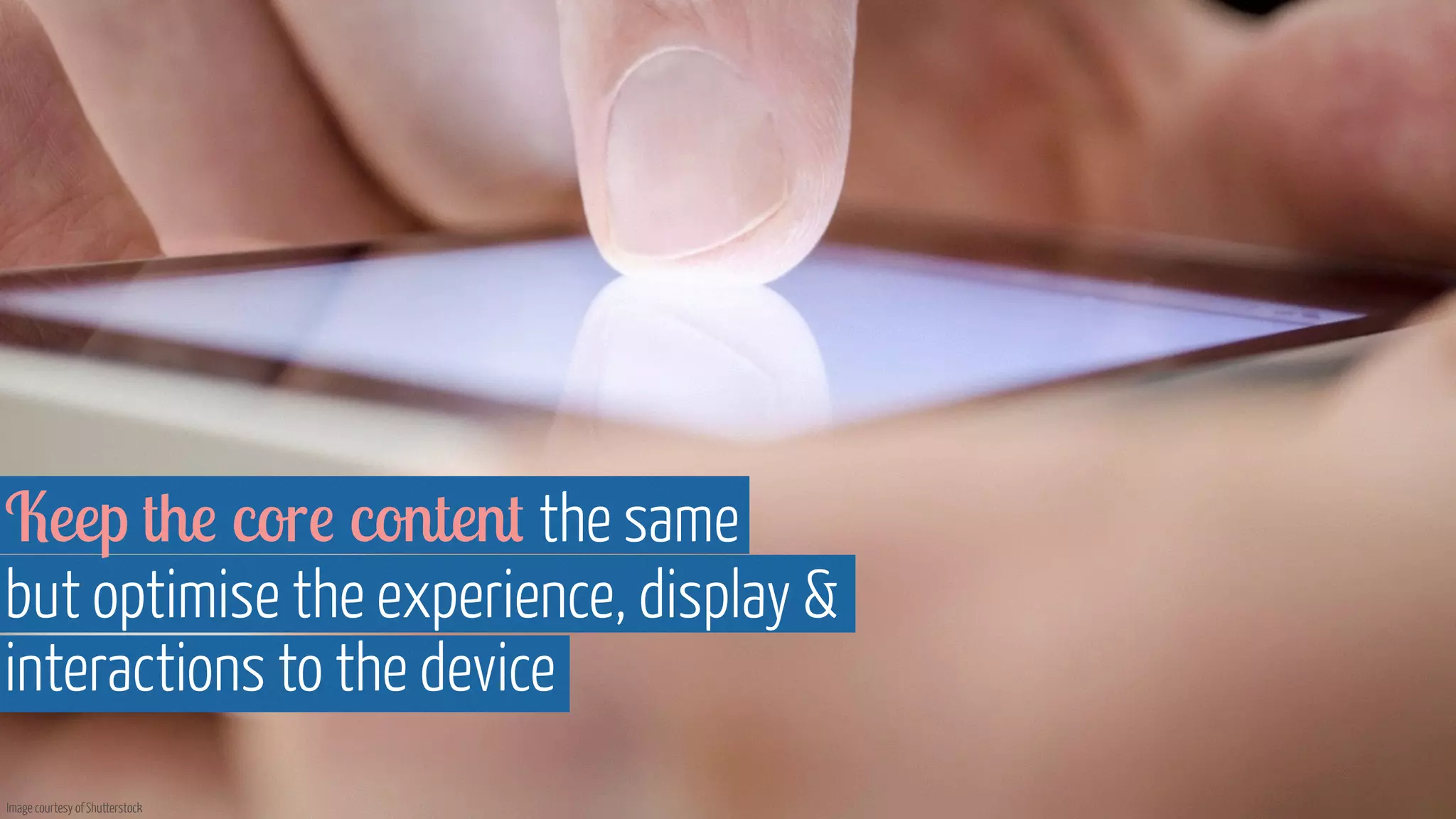 Keep the core content the same 
but optimise the experience, display  
interactions to the device 
Image courtesy of Shutterstock 
 
