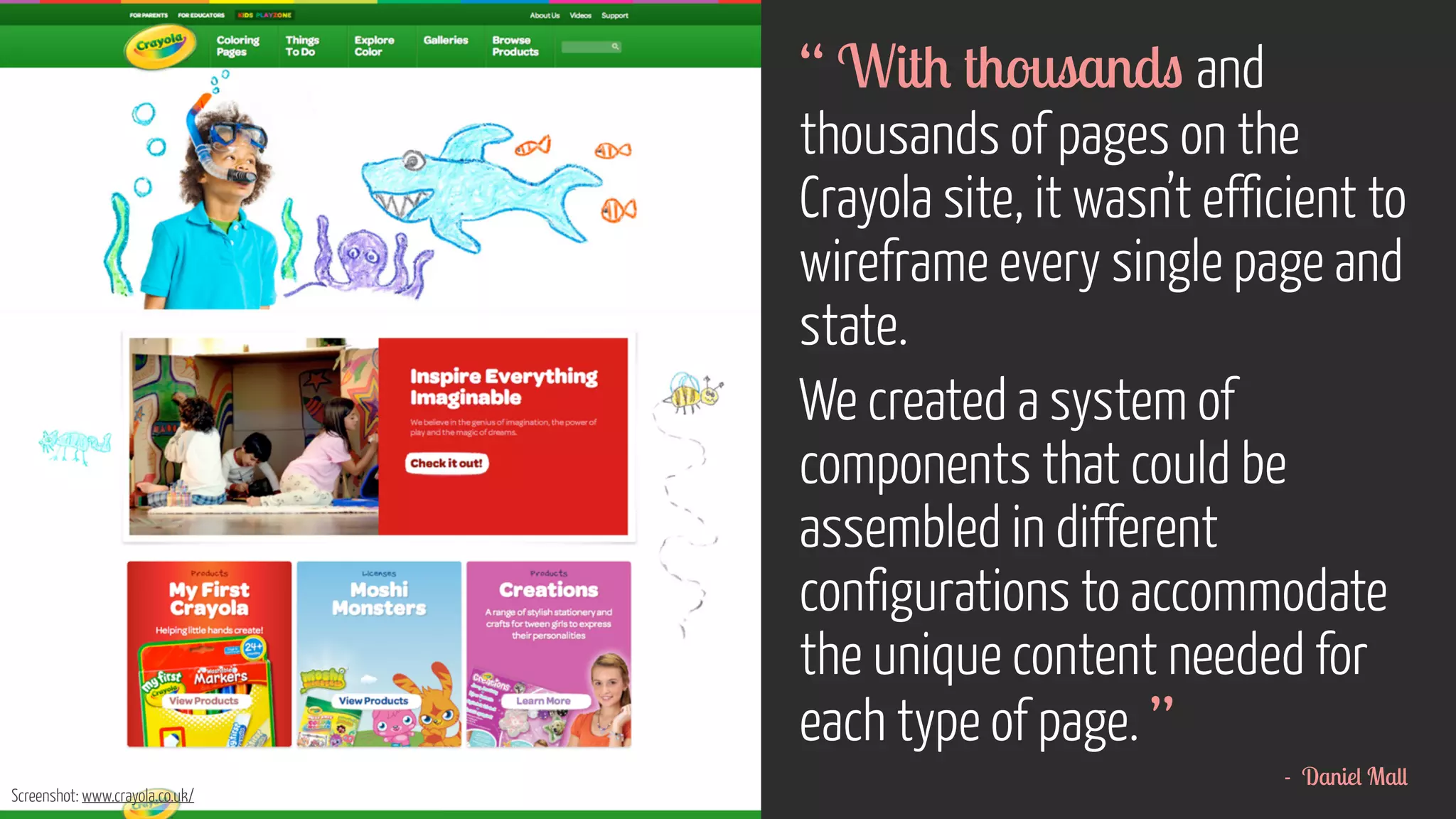 http://foundation.zurb.com/docs/layout.php 
“ With thousands and 
thousands of pages on the 
Crayola site, it wasn’t efficient to 
wireframe every single page and 
state. 
We created a system of 
components that could be 
assembled in different 
configurations to accommodate 
the unique content needed for 
each type of page. ” 
- Daniel Mall 
Screenshot: www.crayola.co.uk/ 
 