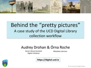 Behind the “pretty pictures”
A case study of the UCD Digital Library
collection workflow
Audrey Drohan & Órna Roche
© University College Dublin
Senior Library Assistant
Digital Initiatives
Metadata Librarian
https://digital.ucd.ie
 