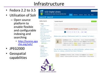 Infrastructure
• Fedora 2.2 to 3.5
• Utilisation of Solr
   – Open source
     platform to
     enable flexible
     and configurable
     indexing and
     searching
      • http://lucene.apa
        che.org/solr/
• JPEG2000
• Geospatial
  capabilities
 