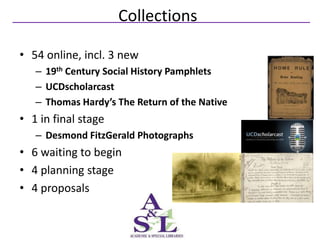 Collections

• 54 online, incl. 3 new
   – 19th Century Social History Pamphlets
   – UCDscholarcast
   – Thomas Hardy’s The Return of the Native
• 1 in final stage
   – Desmond FitzGerald Photographs
• 6 waiting to begin
• 4 planning stage
• 4 proposals
 